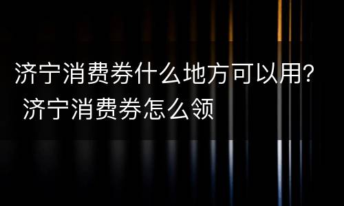 济宁消费券什么地方可以用？ 济宁消费券怎么领