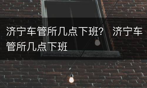 济宁车管所几点下班？ 济宁车管所几点下班