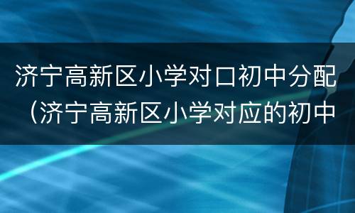 济宁高新区小学对口初中分配（济宁高新区小学对应的初中）