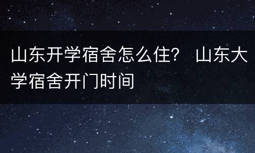 山东开学宿舍怎么住？ 山东大学宿舍开门时间