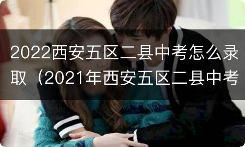 2022西安五区二县中考怎么录取（2021年西安五区二县中考普高线）