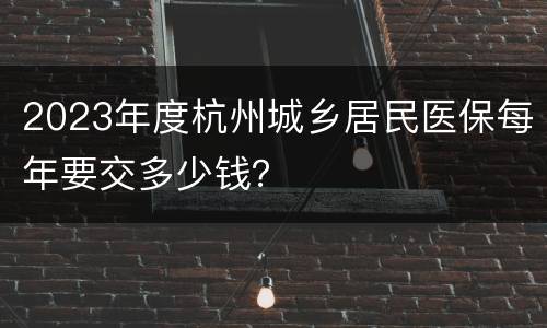 2023年度杭州城乡居民医保每年要交多少钱？