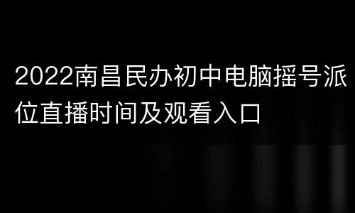 2022南昌民办初中电脑摇号派位直播时间及观看入口