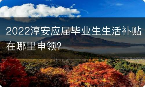 2022淳安应届毕业生生活补贴在哪里申领？
