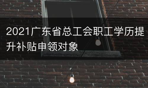 2021广东省总工会职工学历提升补贴申领对象