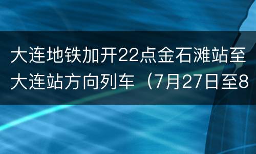 大连地铁加开22点金石滩站至大连站方向列车（7月27日至8月7日）