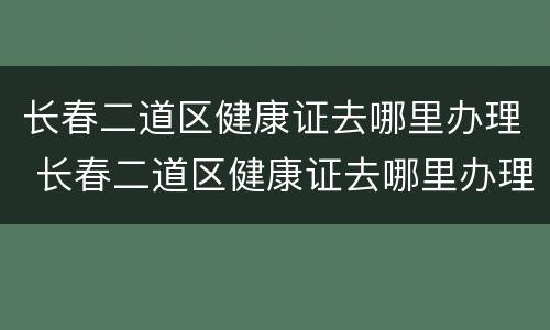 长春二道区健康证去哪里办理 长春二道区健康证去哪里办理电话