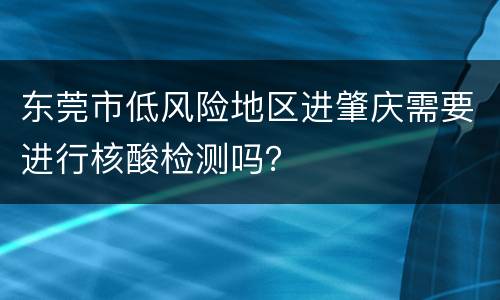 东莞市低风险地区进肇庆需要进行核酸检测吗？