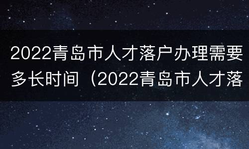 2022青岛市人才落户办理需要多长时间（2022青岛市人才落户办理需要多长时间完成）