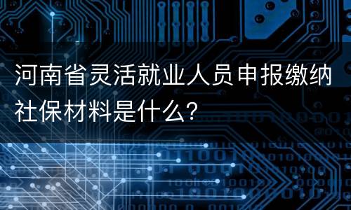 河南省灵活就业人员申报缴纳社保材料是什么？