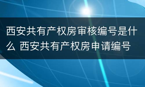 西安共有产权房审核编号是什么 西安共有产权房申请编号