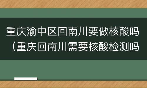 重庆渝中区回南川要做核酸吗（重庆回南川需要核酸检测吗）