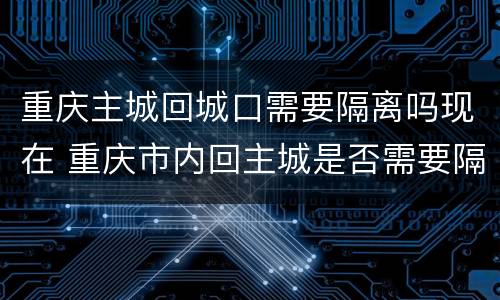 重庆主城回城口需要隔离吗现在 重庆市内回主城是否需要隔离