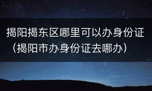 揭阳揭东区哪里可以办身份证（揭阳市办身份证去哪办）