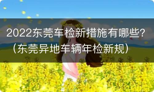 2022东莞车检新措施有哪些？（东莞异地车辆年检新规）