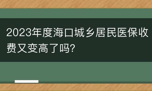 2023年度海口城乡居民医保收费又变高了吗？