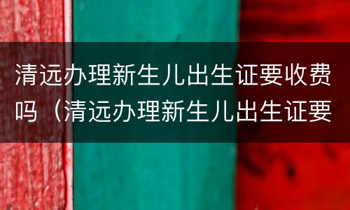 清远办理新生儿出生证要收费吗（清远办理新生儿出生证要收费吗多少钱）
