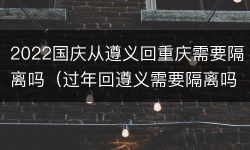 2022国庆从遵义回重庆需要隔离吗（过年回遵义需要隔离吗）