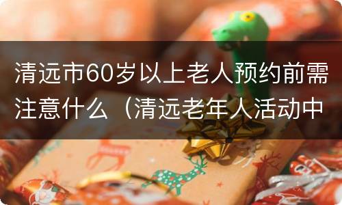 清远市60岁以上老人预约前需注意什么（清远老年人活动中心）