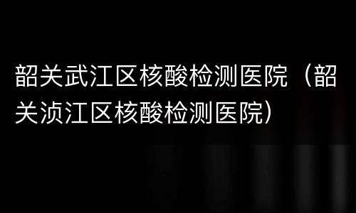 韶关武江区核酸检测医院（韶关浈江区核酸检测医院）