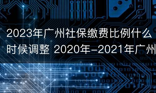 2023年广州社保缴费比例什么时候调整 2020年-2021年广州社保缴费标准