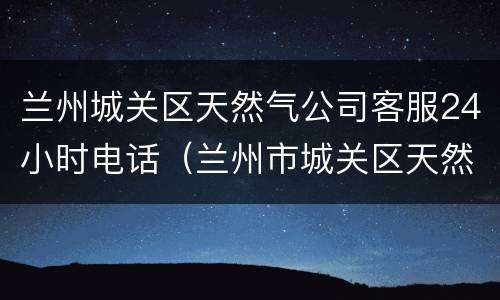兰州城关区天然气公司客服24小时电话（兰州市城关区天然气客服电话）