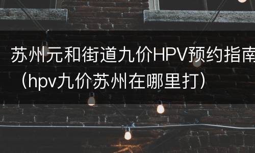 苏州元和街道九价HPV预约指南（hpv九价苏州在哪里打）