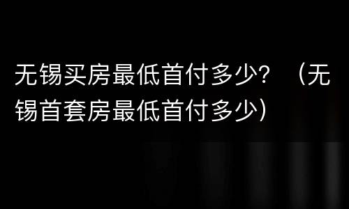 无锡买房最低首付多少？（无锡首套房最低首付多少）