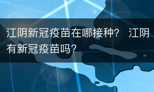 江阴新冠疫苗在哪接种？ 江阴有新冠疫苗吗?