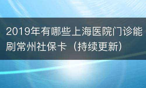 2019年有哪些上海医院门诊能刷常州社保卡（持续更新）