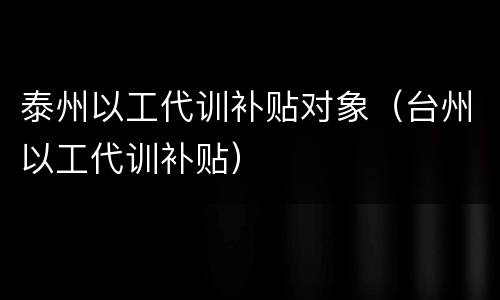 泰州以工代训补贴对象（台州以工代训补贴）