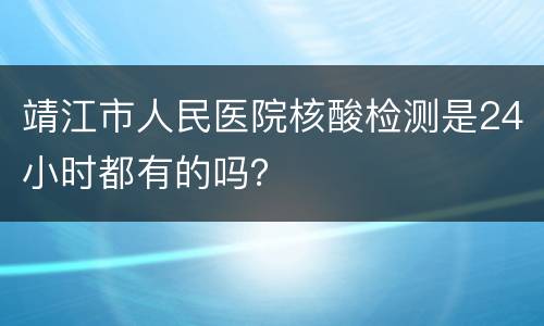 靖江市人民医院核酸检测是24小时都有的吗？