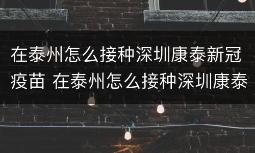 在泰州怎么接种深圳康泰新冠疫苗 在泰州怎么接种深圳康泰新冠疫苗呢