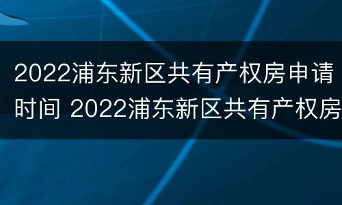 2022浦东新区共有产权房申请时间 2022浦东新区共有产权房申请时间表