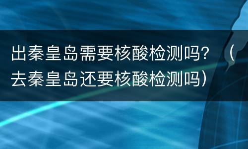 出秦皇岛需要核酸检测吗？（去秦皇岛还要核酸检测吗）
