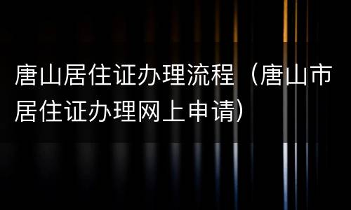 唐山居住证办理流程（唐山市居住证办理网上申请）