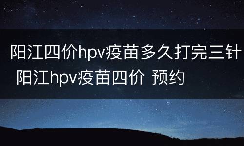 阳江四价hpv疫苗多久打完三针 阳江hpv疫苗四价 预约