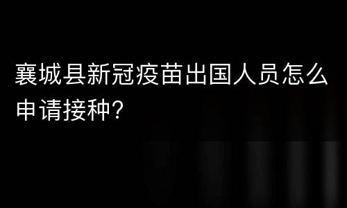 襄城县新冠疫苗出国人员怎么申请接种?