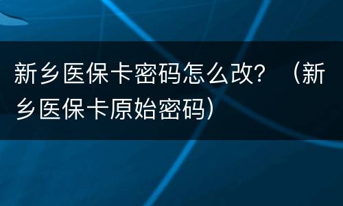 新乡医保卡密码怎么改？（新乡医保卡原始密码）