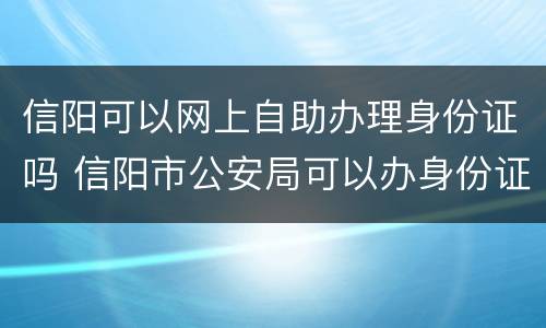 信阳可以网上自助办理身份证吗 信阳市公安局可以办身份证吗