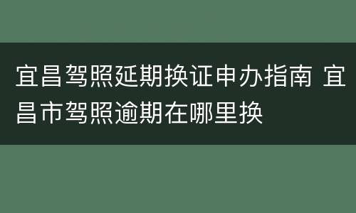 宜昌驾照延期换证申办指南 宜昌市驾照逾期在哪里换