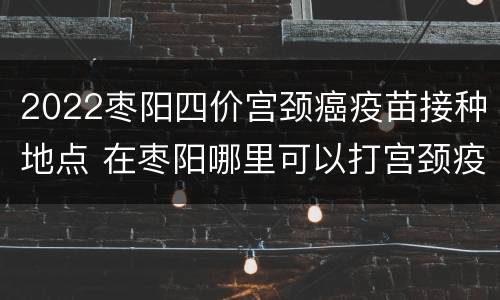 2022枣阳四价宫颈癌疫苗接种地点 在枣阳哪里可以打宫颈疫苗