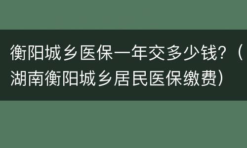 衡阳城乡医保一年交多少钱?（湖南衡阳城乡居民医保缴费）