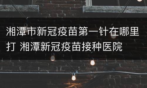 湘潭市新冠疫苗第一针在哪里打 湘潭新冠疫苗接种医院