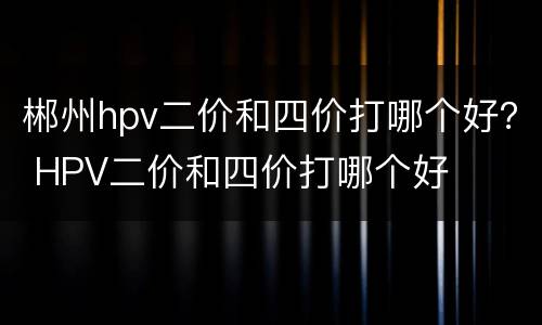 郴州hpv二价和四价打哪个好？ HPV二价和四价打哪个好