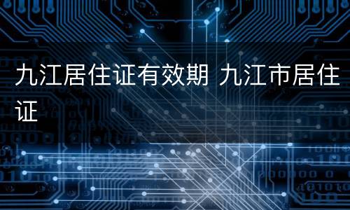 九江居住证有效期 九江市居住证