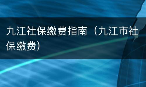 九江社保缴费指南（九江市社保缴费）