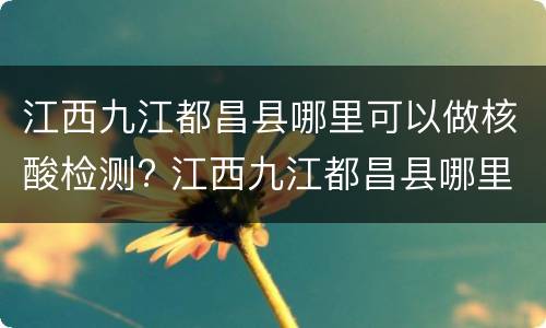 江西九江都昌县哪里可以做核酸检测? 江西九江都昌县哪里可以做核酸检测报告