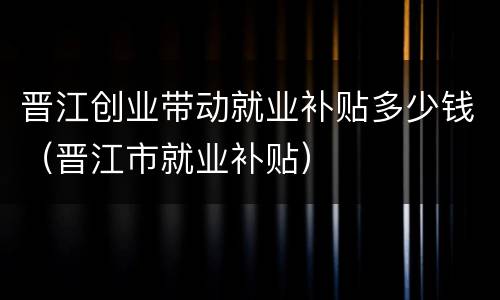 晋江创业带动就业补贴多少钱（晋江市就业补贴）