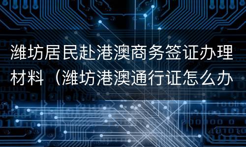 潍坊居民赴港澳商务签证办理材料（潍坊港澳通行证怎么办理流程）
